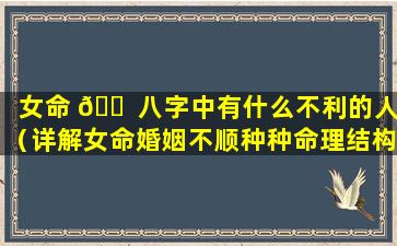 女命 🐠 八字中有什么不利的人（详解女命婚姻不顺种种命理结构）
